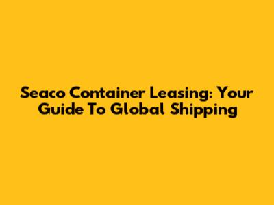 Seaco Container Leasing: Your Guide To Global Shipping