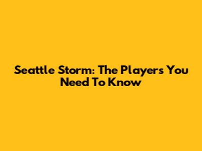 Seattle Storm: The Players You Need To Know