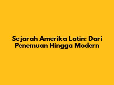 Sejarah Amerika Latin: Dari Penemuan Hingga Modern