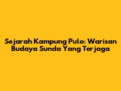 Sejarah Kampung Pulo: Warisan Budaya Sunda Yang Terjaga