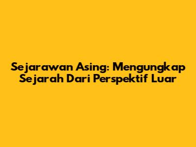 Sejarawan Asing: Mengungkap Sejarah Dari Perspektif Luar