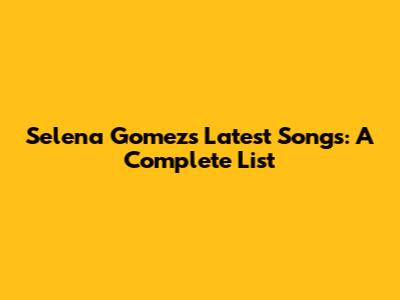 Selena Gomez's Latest Songs: A Complete List