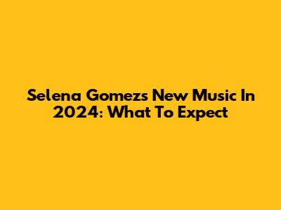 Selena Gomez's New Music In 2024: What To Expect