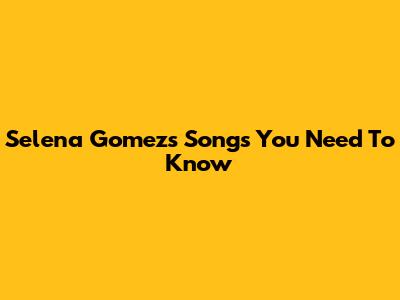 Selena Gomez's Songs You Need To Know