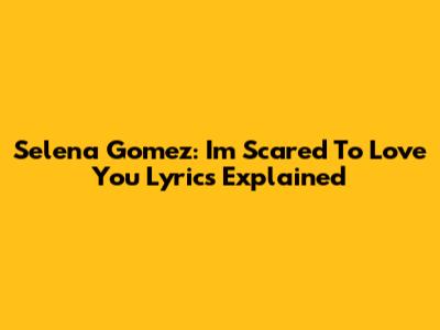 Selena Gomez: "I'm Scared To Love You" Lyrics Explained