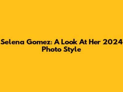 Selena Gomez: A Look At Her 2024 Photo Style