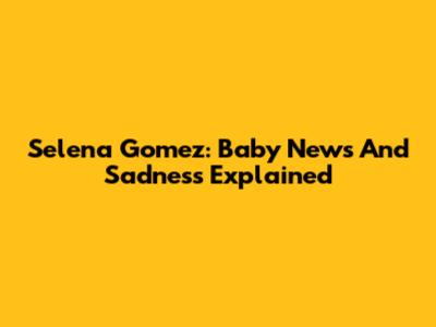 Selena Gomez: Baby News And Sadness Explained