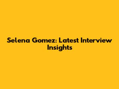 Selena Gomez: Latest Interview Insights