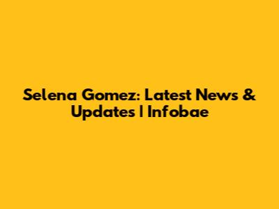 Selena Gomez: Latest News & Updates | Infobae