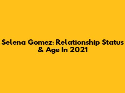 Selena Gomez: Relationship Status & Age In 2021