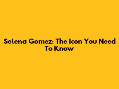 Selena Gomez: The Icon You Need To Know