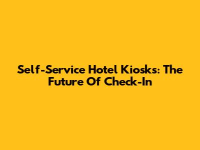 Self-Service Hotel Kiosks: The Future Of Check-In