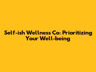 Self-ish Wellness Co: Prioritizing Your Well-being