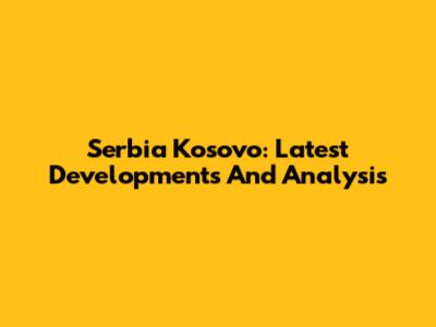 Serbia Kosovo: Latest Developments And Analysis
