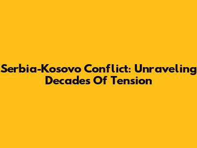 Serbia-Kosovo Conflict: Unraveling Decades Of Tension
