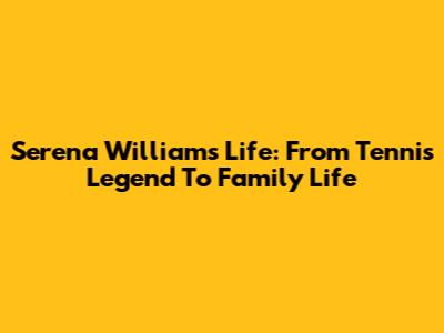 Serena Williams' Life: From Tennis Legend To Family Life