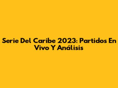 Serie Del Caribe 2023: Partidos En Vivo Y Análisis