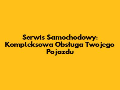 Serwis Samochodowy: Kompleksowa Obsługa Twojego Pojazdu