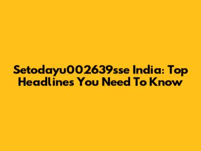 Setodayu002639sse India: Top Headlines You Need To Know