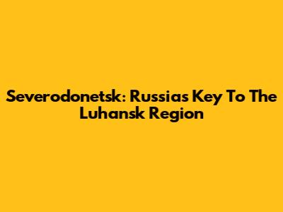 Severodonetsk: Russia's Key To The Luhansk Region