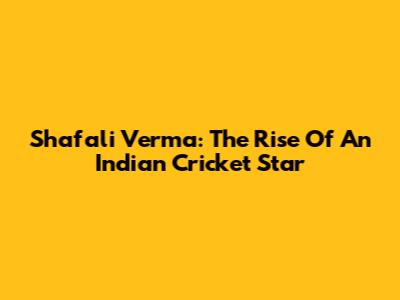 Shafali Verma: The Rise Of An Indian Cricket Star