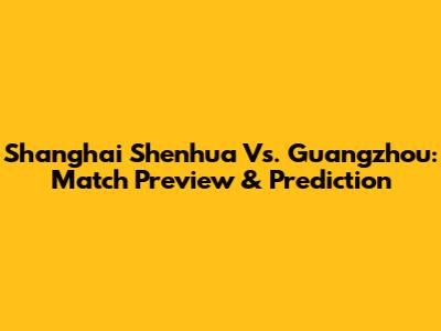 Shanghai Shenhua Vs. Guangzhou: Match Preview & Prediction
