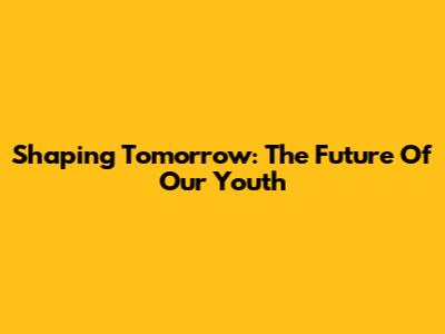 Shaping Tomorrow: The Future Of Our Youth