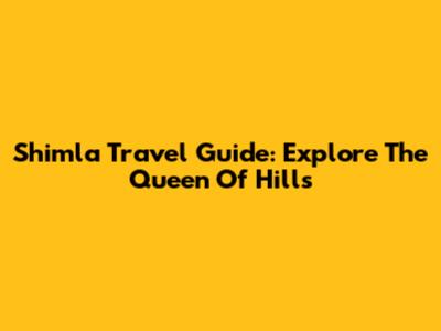 Shimla Travel Guide: Explore The Queen Of Hills