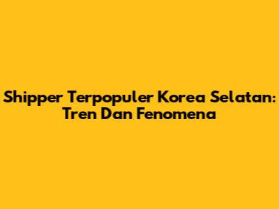 Shipper Terpopuler Korea Selatan: Tren Dan Fenomena