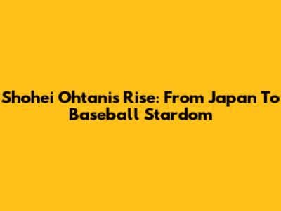 Shohei Ohtani's Rise: From Japan To Baseball Stardom