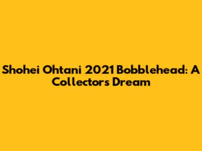 Shohei Ohtani 2021 Bobblehead: A Collector's Dream