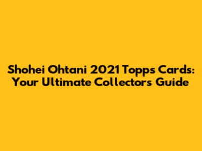 Shohei Ohtani 2021 Topps Cards: Your Ultimate Collector's Guide