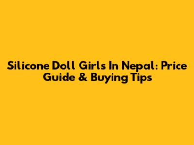 Silicone Doll Girls In Nepal: Price Guide & Buying Tips