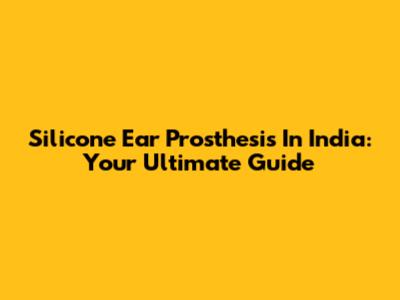 Silicone Ear Prosthesis In India: Your Ultimate Guide