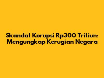 Skandal Korupsi Rp300 Triliun: Mengungkap Kerugian Negara