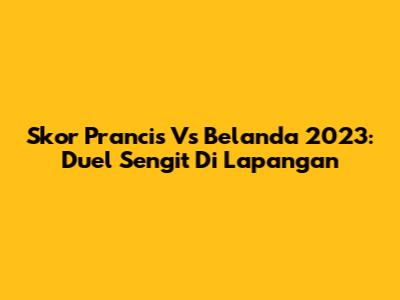 Skor Prancis Vs Belanda 2023: Duel Sengit Di Lapangan