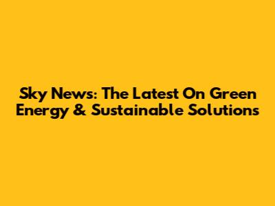 Sky News: The Latest On Green Energy & Sustainable Solutions