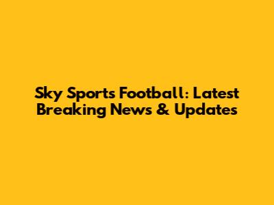 Sky Sports Football: Latest Breaking News & Updates
