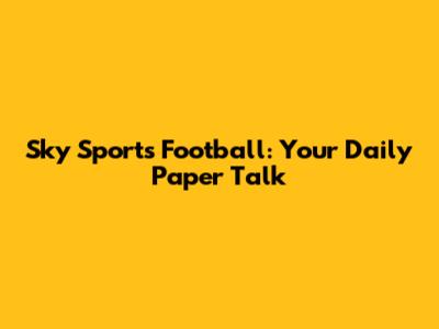 Sky Sports Football: Your Daily Paper Talk