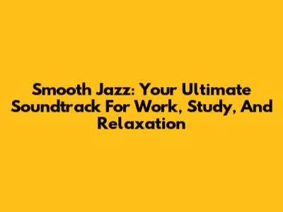Smooth Jazz: Your Ultimate Soundtrack For Work, Study, And Relaxation