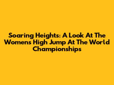 Soaring Heights: A Look At The Women's High Jump At The World Championships