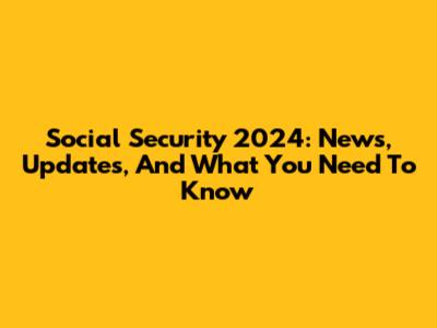 Social Security 2024: News, Updates, And What You Need To Know