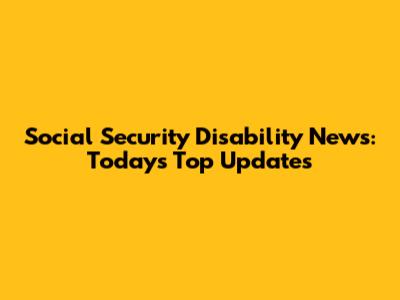 Social Security Disability News: Today's Top Updates