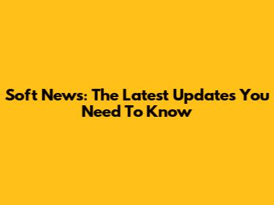 Soft News: The Latest Updates You Need To Know