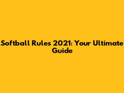 Softball Rules 2021: Your Ultimate Guide