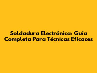 Soldadura Electrónica: Guía Completa Para Técnicas Eficaces