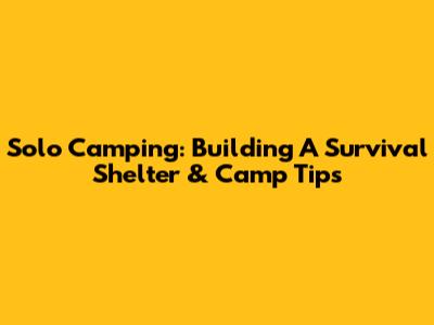 Solo Camping: Building A Survival Shelter & Camp Tips