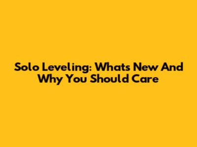 Solo Leveling: What's New And Why You Should Care