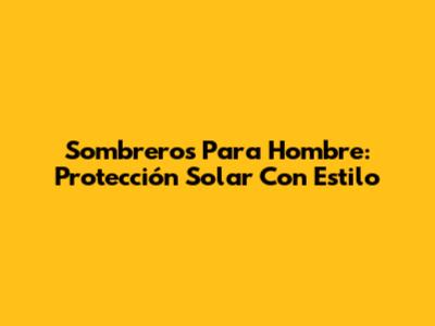Sombreros Para Hombre: Protección Solar Con Estilo