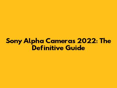 Sony Alpha Cameras 2022: The Definitive Guide
